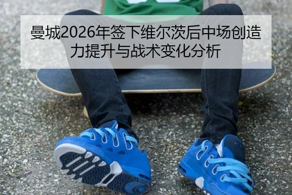 曼城2026年签下维尔茨后中场创造力提升与战术变化分析