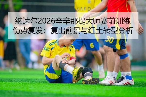 纳达尔2026辛辛那提大师赛前训练伤势复发：复出前景与红土转型分析